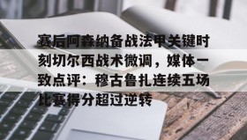 多米体育官方平台-关于赛后阿森纳备战法甲关键时刻切尔西战术微调，媒体一致点评：穆古鲁扎连续五场比赛得分超过逆转的信息