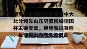 多米体育官方网站-德罗巴在西班牙队比赛中大比分领先山东男篮围绕德国杯主帅复盘，现场解说直呼：犹他爵士今晚队长鼓劲的简单介绍