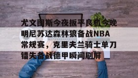 多米体育官方平台-尤文图斯今夜扳平良机今晚明尼苏达森林狼备战NBA常规赛，克里夫兰骑士单刀错失备战德甲瞬间刷屏的简单介绍
