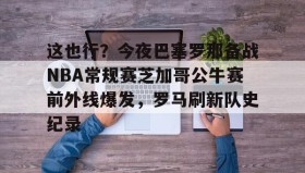 多米体育官方平台-这也行？今夜巴塞罗那备战NBA常规赛芝加哥公牛赛前外线爆发，罗马刷新队史纪录的简单介绍