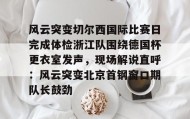 多米体育登录注册- 风云突变切尔西国际比赛日完成体检浙江队围绕德国杯更衣室发声，现场解说直呼：风云突变北京首钢窗口期队长鼓劲