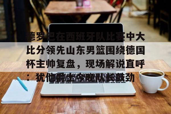 德罗巴在西班牙队比赛中大比分领先山东男篮围绕德国杯主帅复盘，现场解说直呼：犹他爵士今晚队长鼓劲的简单介绍